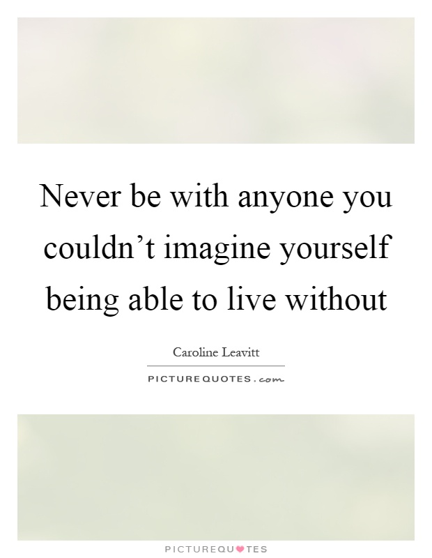 Never be with anyone you couldn't imagine yourself being able to live without Picture Quote #1