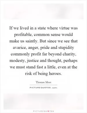 If we lived in a state where virtue was profitable, common sense would make us saintly. But since we see that avarice, anger, pride and stupidity commonly profit far beyond charity, modesty, justice and thought, perhaps we must stand fast a little, even at the risk of being heroes Picture Quote #1