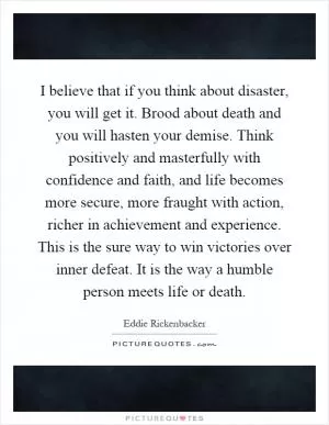 I believe that if you think about disaster, you will get it. Brood about death and you will hasten your demise. Think positively and masterfully with confidence and faith, and life becomes more secure, more fraught with action, richer in achievement and experience. This is the sure way to win victories over inner defeat. It is the way a humble person meets life or death Picture Quote #1