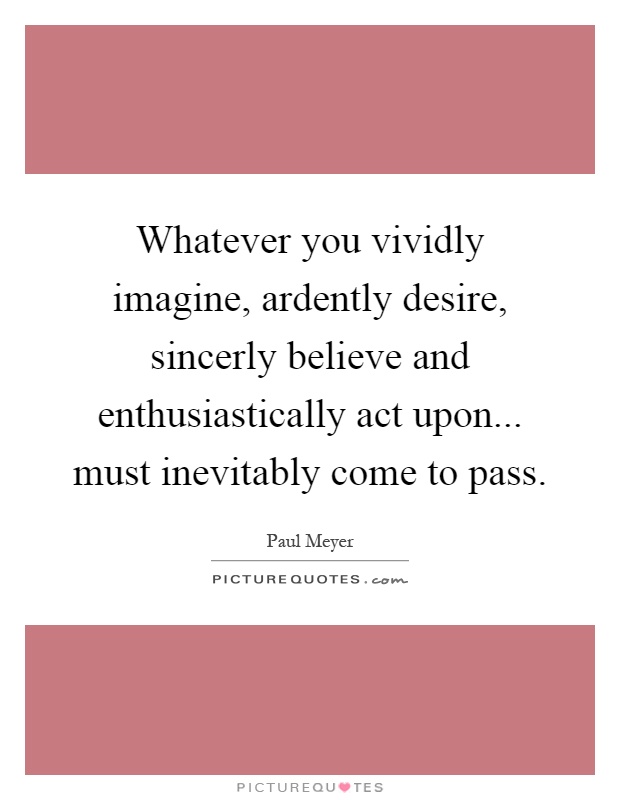 Whatever you vividly imagine, ardently desire, sincerly believe and enthusiastically act upon... must inevitably come to pass Picture Quote #1
