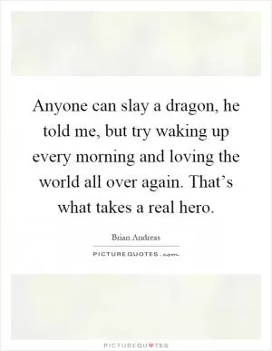Anyone can slay a dragon, he told me, but try waking up every morning and loving the world all over again. That’s what takes a real hero Picture Quote #1