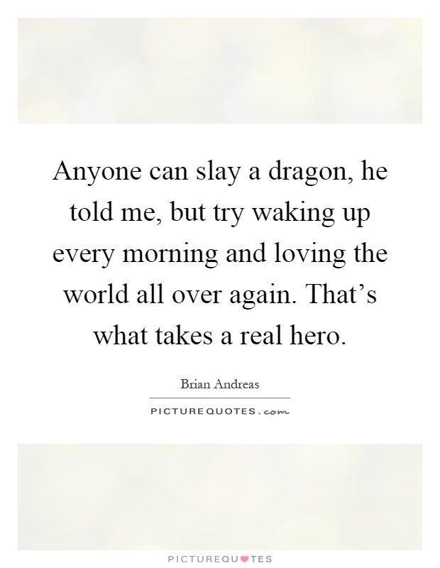 Anyone can slay a dragon, he told me, but try waking up every morning and loving the world all over again. That's what takes a real hero Picture Quote #1