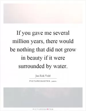 If you gave me several million years, there would be nothing that did not grow in beauty if it were surrounded by water Picture Quote #1