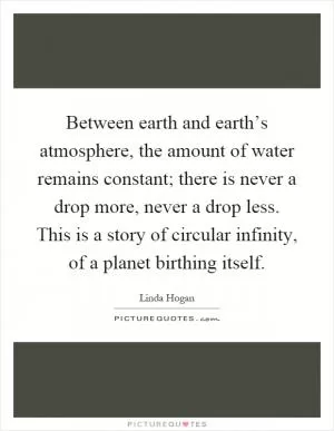 Between earth and earth’s atmosphere, the amount of water remains constant; there is never a drop more, never a drop less. This is a story of circular infinity, of a planet birthing itself Picture Quote #1