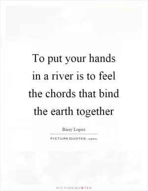 To put your hands in a river is to feel the chords that bind the earth together Picture Quote #1