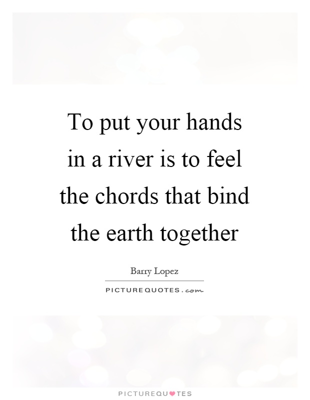 To put your hands in a river is to feel the chords that bind the earth together Picture Quote #1