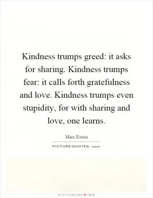 Kindness trumps greed: it asks for sharing. Kindness trumps fear: it calls forth gratefulness and love. Kindness trumps even stupidity, for with sharing and love, one learns Picture Quote #1