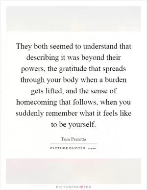 They both seemed to understand that describing it was beyond their powers, the gratitude that spreads through your body when a burden gets lifted, and the sense of homecoming that follows, when you suddenly remember what it feels like to be yourself Picture Quote #1