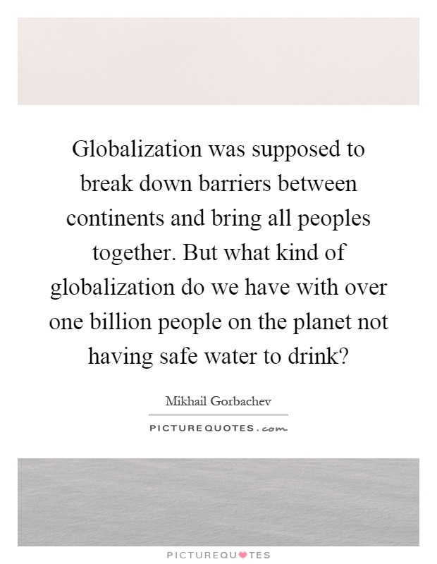 Globalization was supposed to break down barriers between continents and bring all peoples together. But what kind of globalization do we have with over one billion people on the planet not having safe water to drink? Picture Quote #1