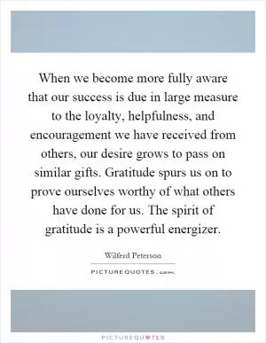 When we become more fully aware that our success is due in large measure to the loyalty, helpfulness, and encouragement we have received from others, our desire grows to pass on similar gifts. Gratitude spurs us on to prove ourselves worthy of what others have done for us. The spirit of gratitude is a powerful energizer Picture Quote #1