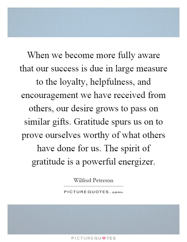 When we become more fully aware that our success is due in large measure to the loyalty, helpfulness, and encouragement we have received from others, our desire grows to pass on similar gifts. Gratitude spurs us on to prove ourselves worthy of what others have done for us. The spirit of gratitude is a powerful energizer Picture Quote #1