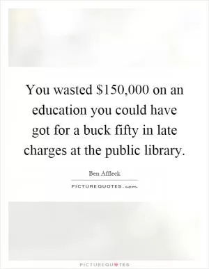 You wasted $150,000 on an education you could have got for a buck fifty in late charges at the public library Picture Quote #1