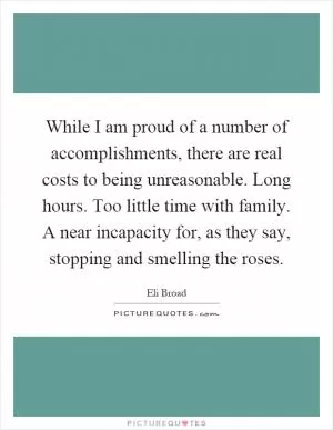 While I am proud of a number of accomplishments, there are real costs to being unreasonable. Long hours. Too little time with family. A near incapacity for, as they say, stopping and smelling the roses Picture Quote #1