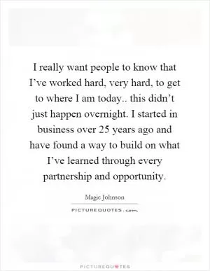 I really want people to know that I’ve worked hard, very hard, to get to where I am today.. this didn’t just happen overnight. I started in business over 25 years ago and have found a way to build on what I’ve learned through every partnership and opportunity Picture Quote #1