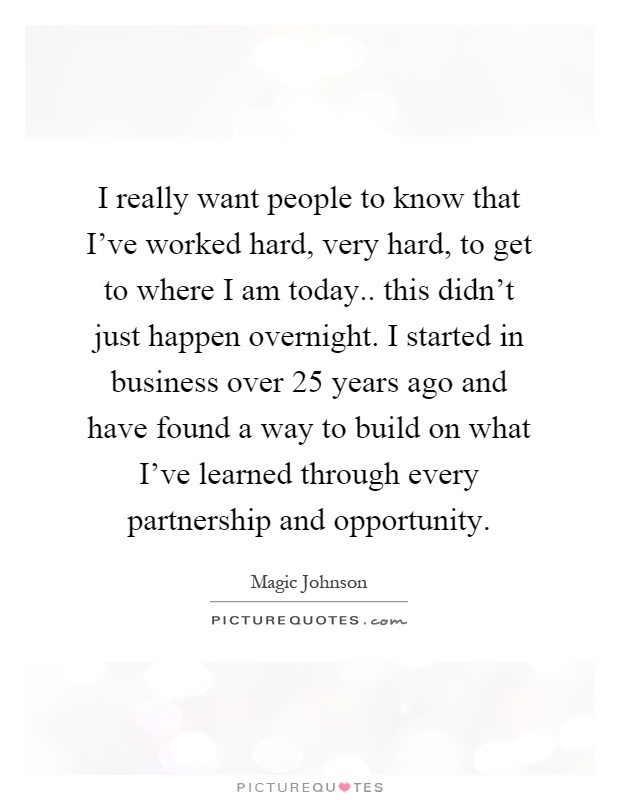 I really want people to know that I've worked hard, very hard, to get to where I am today.. this didn't just happen overnight. I started in business over 25 years ago and have found a way to build on what I've learned through every partnership and opportunity Picture Quote #1