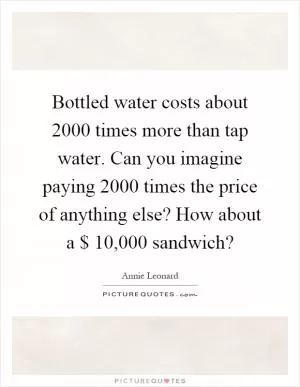Bottled water costs about 2000 times more than tap water. Can you imagine paying 2000 times the price of anything else? How about a $ 10,000 sandwich? Picture Quote #1