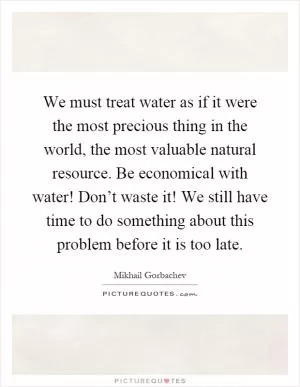 We must treat water as if it were the most precious thing in the world, the most valuable natural resource. Be economical with water! Don’t waste it! We still have time to do something about this problem before it is too late Picture Quote #1