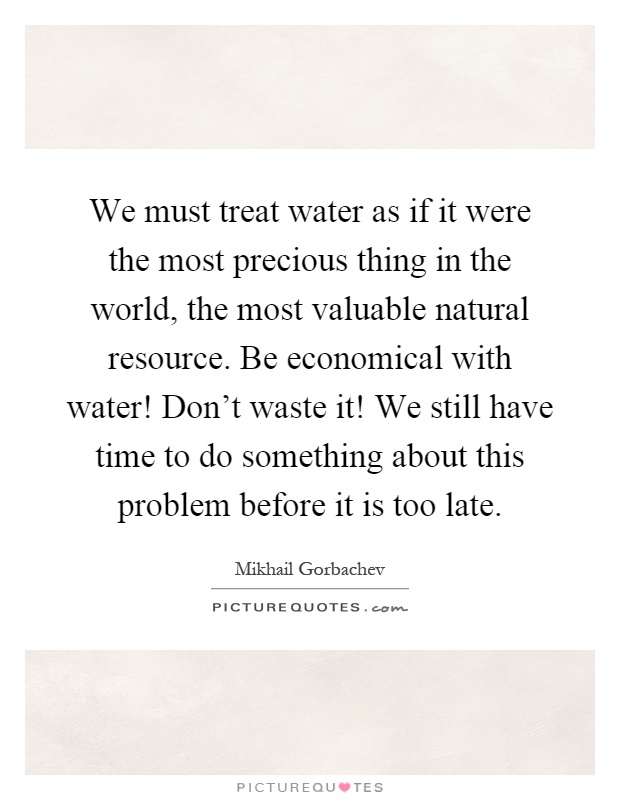 We must treat water as if it were the most precious thing in the world, the most valuable natural resource. Be economical with water! Don't waste it! We still have time to do something about this problem before it is too late Picture Quote #1