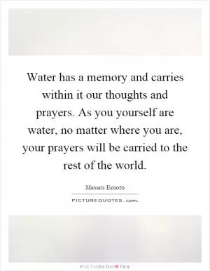 Water has a memory and carries within it our thoughts and prayers. As you yourself are water, no matter where you are, your prayers will be carried to the rest of the world Picture Quote #1