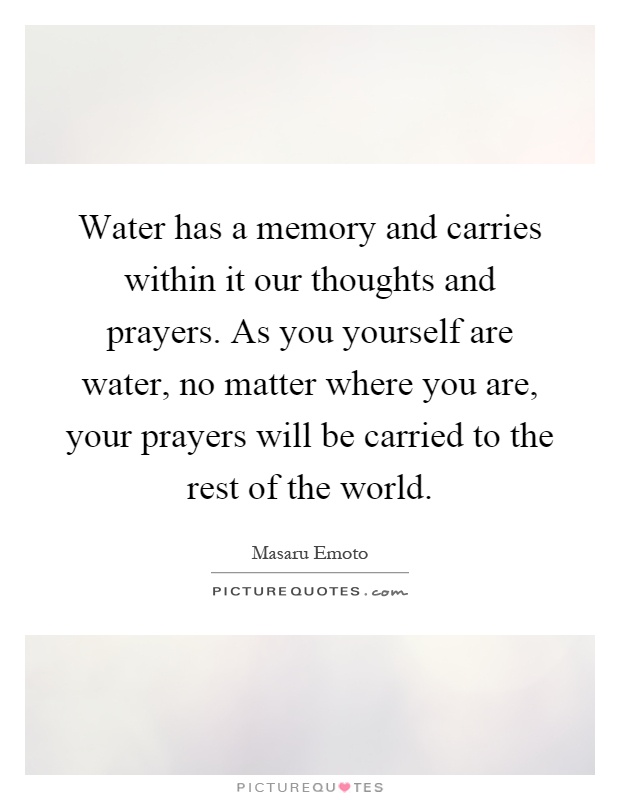 Water has a memory and carries within it our thoughts and prayers. As you yourself are water, no matter where you are, your prayers will be carried to the rest of the world Picture Quote #1