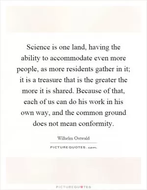 Science is one land, having the ability to accommodate even more people, as more residents gather in it; it is a treasure that is the greater the more it is shared. Because of that, each of us can do his work in his own way, and the common ground does not mean conformity Picture Quote #1