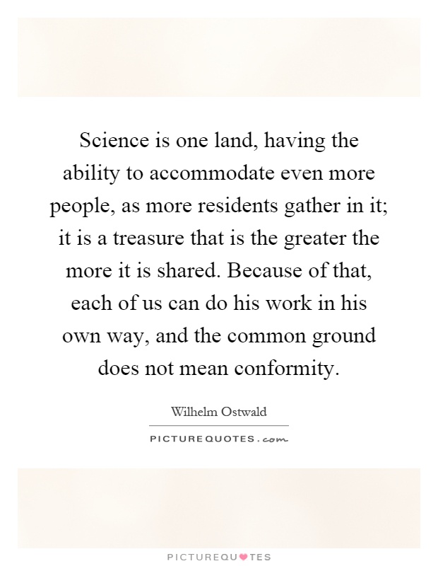 Science is one land, having the ability to accommodate even more people, as more residents gather in it; it is a treasure that is the greater the more it is shared. Because of that, each of us can do his work in his own way, and the common ground does not mean conformity Picture Quote #1