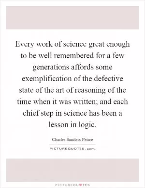 Every work of science great enough to be well remembered for a few generations affords some exemplification of the defective state of the art of reasoning of the time when it was written; and each chief step in science has been a lesson in logic Picture Quote #1