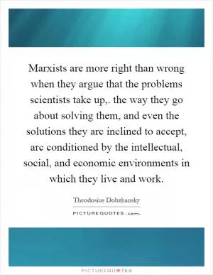 Marxists are more right than wrong when they argue that the problems scientists take up,. the way they go about solving them, and even the solutions they arc inclined to accept, arc conditioned by the intellectual, social, and economic environments in which they live and work Picture Quote #1
