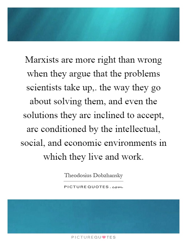 Marxists are more right than wrong when they argue that the problems scientists take up,. the way they go about solving them, and even the solutions they arc inclined to accept, arc conditioned by the intellectual, social, and economic environments in which they live and work Picture Quote #1
