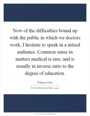 Now of the difficulties bound up with the public in which we doctors work, I hesitate to speak in a mixed audience. Common sense in matters medical is rare, and is usually in inverse ratio to the degree of education Picture Quote #1
