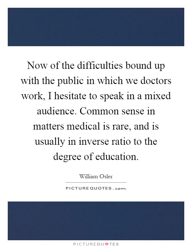 Now of the difficulties bound up with the public in which we doctors work, I hesitate to speak in a mixed audience. Common sense in matters medical is rare, and is usually in inverse ratio to the degree of education Picture Quote #1