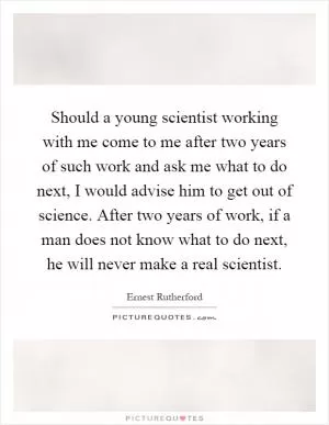 Should a young scientist working with me come to me after two years of such work and ask me what to do next, I would advise him to get out of science. After two years of work, if a man does not know what to do next, he will never make a real scientist Picture Quote #1