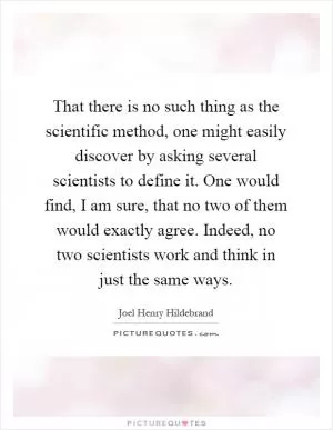 That there is no such thing as the scientific method, one might easily discover by asking several scientists to define it. One would find, I am sure, that no two of them would exactly agree. Indeed, no two scientists work and think in just the same ways Picture Quote #1