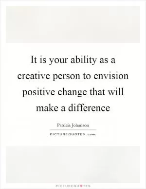 It is your ability as a creative person to envision positive change that will make a difference Picture Quote #1