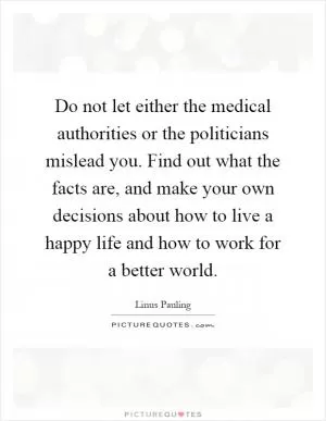 Do not let either the medical authorities or the politicians mislead you. Find out what the facts are, and make your own decisions about how to live a happy life and how to work for a better world Picture Quote #1