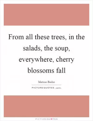From all these trees, in the salads, the soup, everywhere, cherry blossoms fall Picture Quote #1
