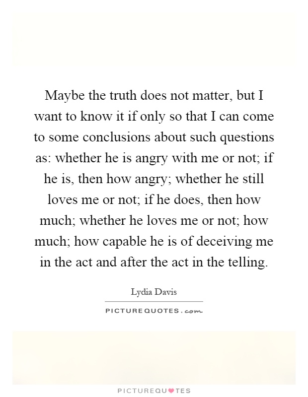 Maybe the truth does not matter, but I want to know it if only so that I can come to some conclusions about such questions as: whether he is angry with me or not; if he is, then how angry; whether he still loves me or not; if he does, then how much; whether he loves me or not; how much; how capable he is of deceiving me in the act and after the act in the telling Picture Quote #1