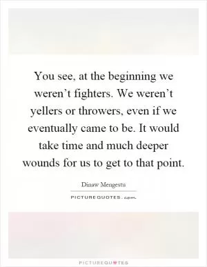 You see, at the beginning we weren’t fighters. We weren’t yellers or throwers, even if we eventually came to be. It would take time and much deeper wounds for us to get to that point Picture Quote #1