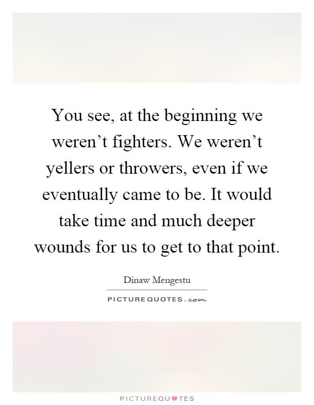 You see, at the beginning we weren't fighters. We weren't yellers or throwers, even if we eventually came to be. It would take time and much deeper wounds for us to get to that point Picture Quote #1
