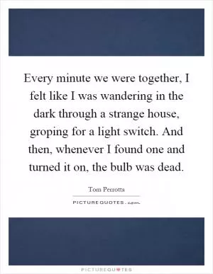 Every minute we were together, I felt like I was wandering in the dark through a strange house, groping for a light switch. And then, whenever I found one and turned it on, the bulb was dead Picture Quote #1