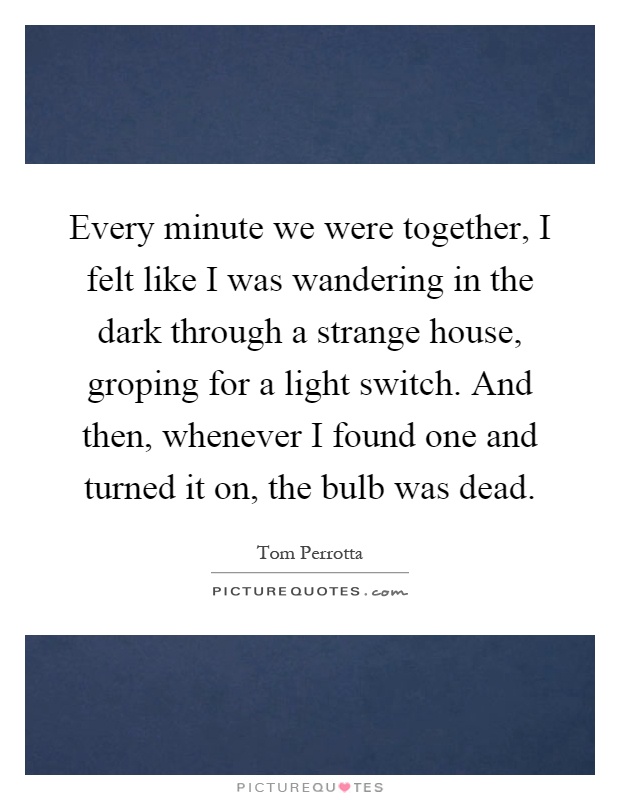 Every minute we were together, I felt like I was wandering in the dark through a strange house, groping for a light switch. And then, whenever I found one and turned it on, the bulb was dead Picture Quote #1