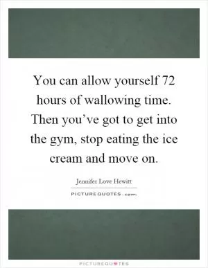 You can allow yourself 72 hours of wallowing time. Then you’ve got to get into the gym, stop eating the ice cream and move on Picture Quote #1