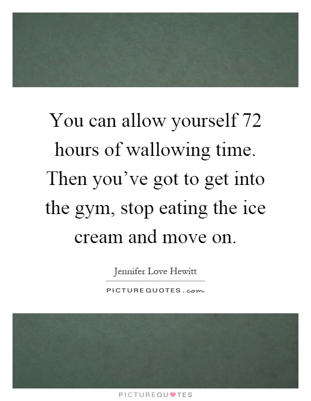 You can allow yourself 72 hours of wallowing time. Then you've got to get into the gym, stop eating the ice cream and move on Picture Quote #1