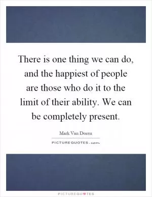 There is one thing we can do, and the happiest of people are those who do it to the limit of their ability. We can be completely present Picture Quote #1