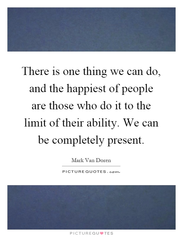 There is one thing we can do, and the happiest of people are those who do it to the limit of their ability. We can be completely present Picture Quote #1