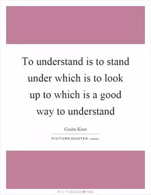 To understand is to stand under which is to look up to which is a good way to understand Picture Quote #1