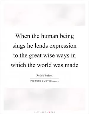 When the human being sings he lends expression to the great wise ways in which the world was made Picture Quote #1