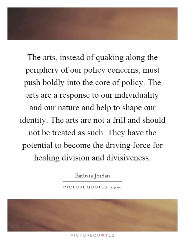 The arts, instead of quaking along the periphery of our policy concerns, must push boldly into the core of policy. The arts are a response to our individuality and our nature and help to shape our identity. The arts are not a frill and should not be treated as such. They have the potential to become the driving force for healing division and divisiveness Picture Quote #1