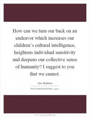 How can we turn our back on an endeavor which increases our children’s cultural intelligence, heightens individual sensitivity and deepens our collective sense of humanity? I suggest to you that we cannot Picture Quote #1