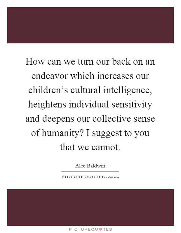 How can we turn our back on an endeavor which increases our children's cultural intelligence, heightens individual sensitivity and deepens our collective sense of humanity? I suggest to you that we cannot Picture Quote #1